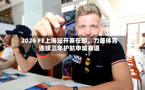 2026 FE上海站开赛在即，力盛体育连续三年护航申城赛道-第3张图片