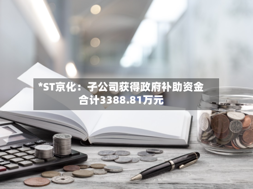 *ST京化：子公司获得政府补助资金合计3388.81万元