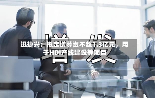 迅捷兴：拟定增募资不超1.3亿元，用于HDI产线建设等项目-第2张图片