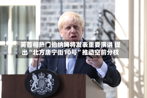 英首相热门伯纳姆将发表重要演讲 提出“北方唐宁街10号”推动空前分权