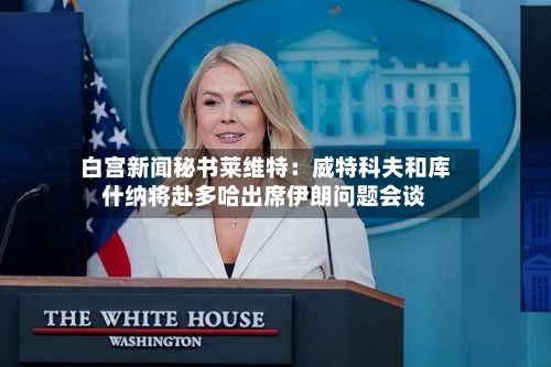 白宫新闻秘书莱维特：威特科夫和库什纳将赴多哈出席伊朗问题会谈-第2张图片