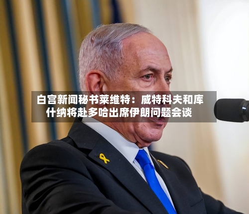 白宫新闻秘书莱维特：威特科夫和库什纳将赴多哈出席伊朗问题会谈