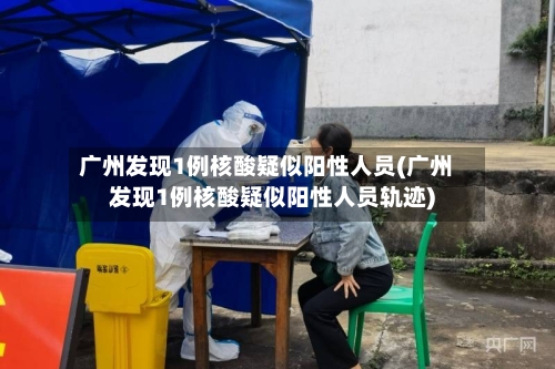 广州发现1例核酸疑似阳性人员(广州发现1例核酸疑似阳性人员轨迹)