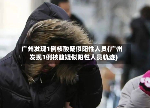 广州发现1例核酸疑似阳性人员(广州发现1例核酸疑似阳性人员轨迹)-第2张图片