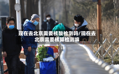 现在去北京需要核酸检测吗/现在去北京需要核算检测嘛