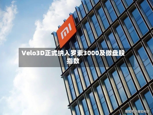 Velo3D正式纳入罗素3000及微盘股指数