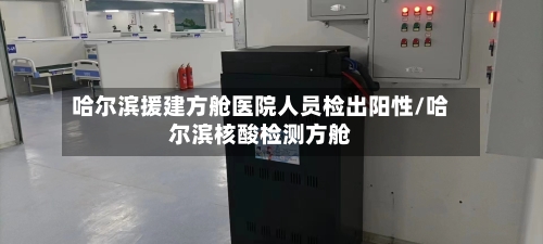 哈尔滨援建方舱医院人员检出阳性/哈尔滨核酸检测方舱