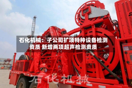 石化机械：子公司扩项特种设备检测资质 新增两项超声检测资质