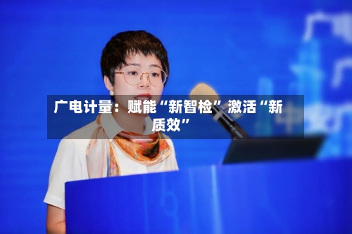 广电计量：赋能“新智检” 激活“新质效”