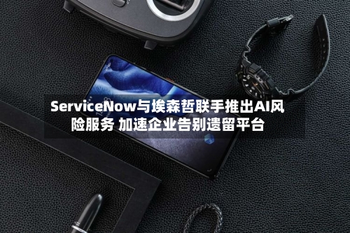 ServiceNow与埃森哲联手推出AI风险服务 加速企业告别遗留平台-第3张图片