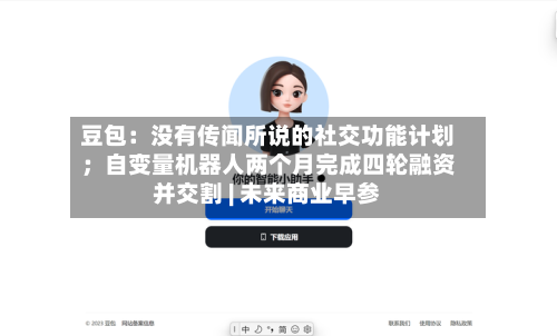 豆包：没有传闻所说的社交功能计划；自变量机器人两个月完成四轮融资并交割 | 未来商业早参