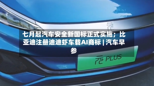 七月起汽车安全新国标正式实施;比亚迪注册迪迪虾车载AI商标 | 汽车早参-第3张图片