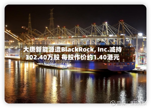 大唐新能源遭BlackRock, Inc.减持302.40万股 每股作价约1.40港元