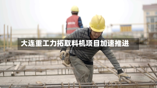 大连重工力拓取料机项目加速推进-第2张图片