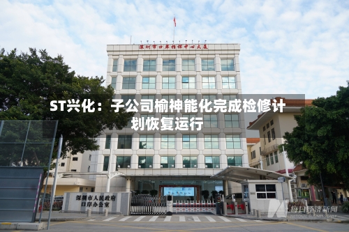 ST兴化：子公司榆神能化完成检修计划恢复运行