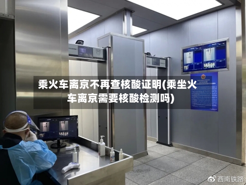 乘火车离京不再查核酸证明(乘坐火车离京需要核酸检测吗)