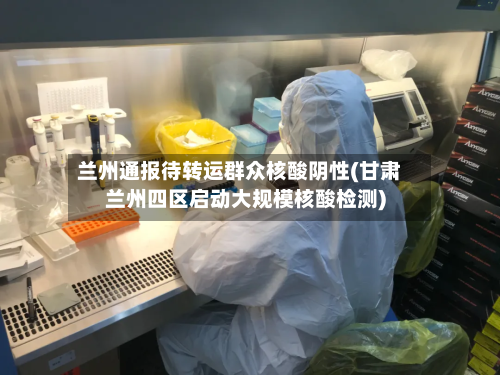 兰州通报待转运群众核酸阴性(甘肃兰州四区启动大规模核酸检测)-第2张图片