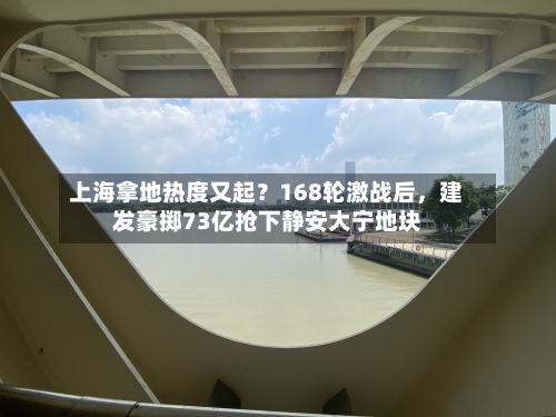 上海拿地热度又起？168轮激战后，建发豪掷73亿抢下静安大宁地块