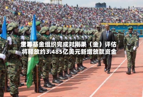 世界货币基金组织完成对刚果（金）评估 将释放约3.485亿美元新增放款资金-第2张图片