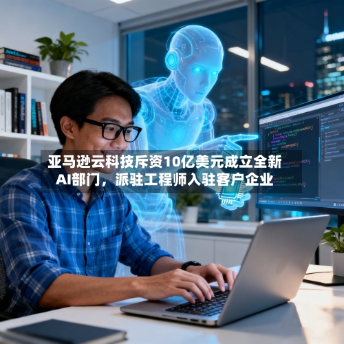 亚马逊云科技斥资10亿美元成立全新AI部门，派驻工程师入驻客户企业