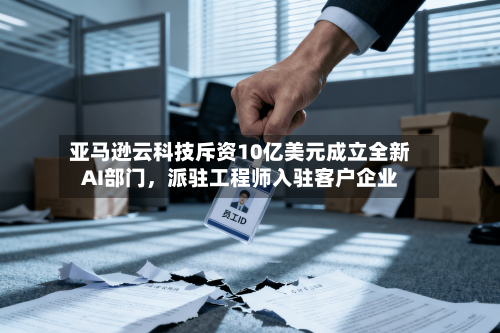 亚马逊云科技斥资10亿美元成立全新AI部门，派驻工程师入驻客户企业-第3张图片