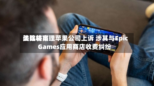 美比较高法院将审理苹果公司上诉 涉其与Epic Games应用商店收费纠纷-第2张图片