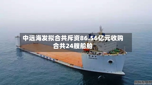 中远海发拟合共斥资86.56亿元收购合共24艘船舶-第2张图片