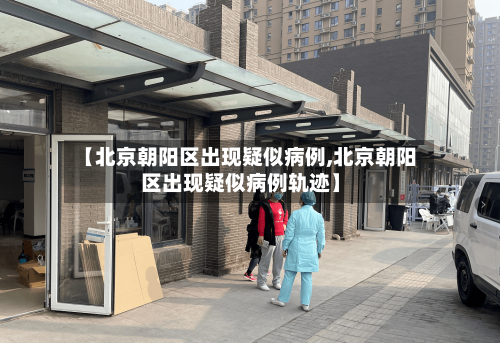 【北京朝阳区出现疑似病例,北京朝阳区出现疑似病例轨迹】