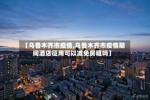 【乌鲁木齐市疫情,乌鲁木齐市疫情期间酒店征用可以减免房租吗】-第3张图片