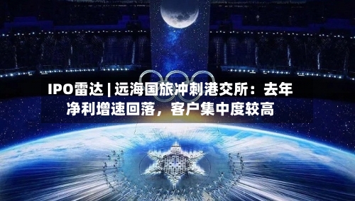 IPO雷达 | 远海国旅冲刺港交所：去年净利增速回落，客户集中度较高-第2张图片