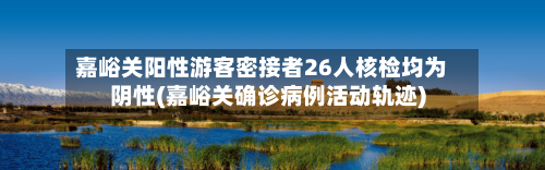 嘉峪关阳性游客密接者26人核检均为阴性(嘉峪关确诊病例活动轨迹)