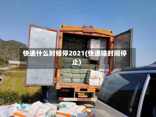 快递什么时候停2021(快递啥时间停止)