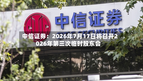 中信证券：2026年7月17日将召开2026年第三次临时股东会-第2张图片