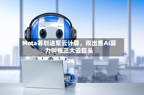 Meta筹划进军云计算，拟出售AI算力叫板三大云巨头-第2张图片