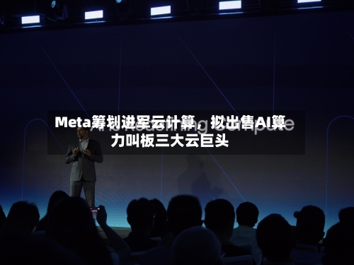 Meta筹划进军云计算，拟出售AI算力叫板三大云巨头