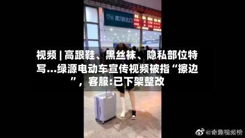 视频 | 高跟鞋、黑丝袜、隐私部位特写...绿源电动车宣传视频被指“擦边”，客服:已下架整改
