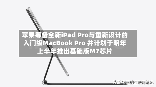 苹果筹备全新iPad Pro与重新设计的入门级MacBook Pro 并计划于明年上半年推出基础版M7芯片-第2张图片