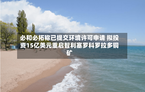必和必拓称已提交环境许可申请 拟投资15亿美元重启智利塞罗科罗拉多铜矿-第2张图片