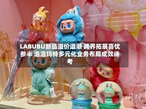 LABUBU新品溢价退潮 跨界拓展喜忧参半 泡泡玛特多元化业务布局成效待考-第3张图片