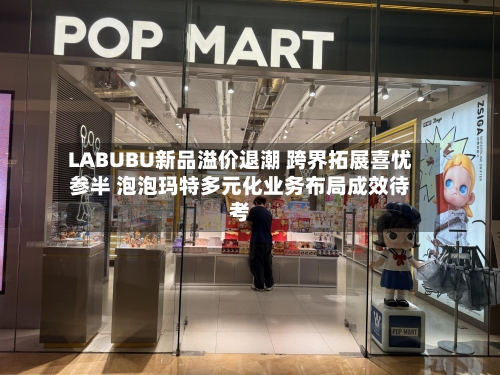 LABUBU新品溢价退潮 跨界拓展喜忧参半 泡泡玛特多元化业务布局成效待考