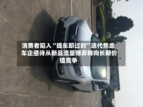 消费者陷入“提车即过时”迭代焦虑 车企亟待从新品流量博弈转向长期价值竞争