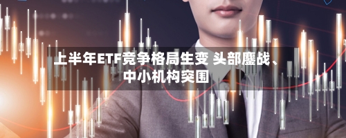 上半年ETF竞争格局生变 头部鏖战、中小机构突围