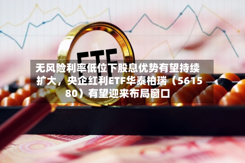 无风险利率低位下股息优势有望持续扩大	，央企红利ETF华泰柏瑞（561580）有望迎来布局窗口-第2张图片