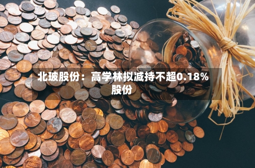 北玻股份：高学林拟减持不超0.18%股份-第2张图片