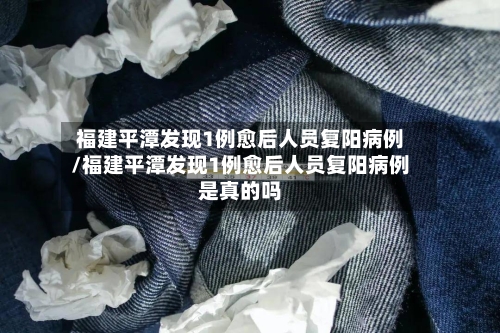 福建平潭发现1例愈后人员复阳病例/福建平潭发现1例愈后人员复阳病例是真的吗