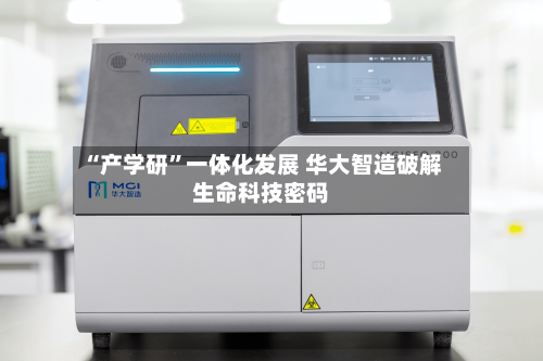 “产学研”一体化发展 华大智造破解生命科技密码-第2张图片