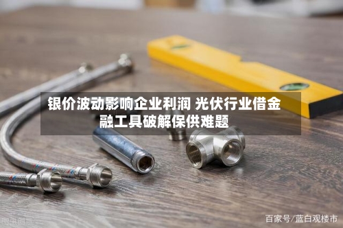 银价波动影响企业利润 光伏行业借金融工具破解保供难题