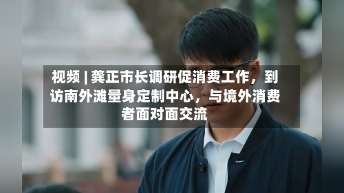 视频 | 龚正市长调研促消费工作，到访南外滩量身定制中心，与境外消费者面对面交流