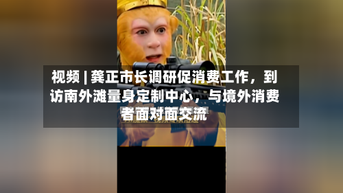 视频 | 龚正市长调研促消费工作，到访南外滩量身定制中心，与境外消费者面对面交流-第2张图片