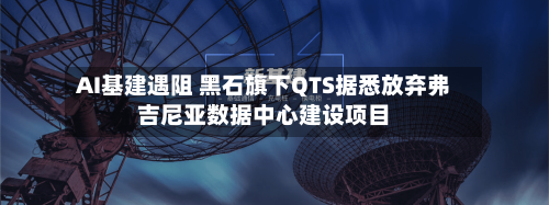 AI基建遇阻 黑石旗下QTS据悉放弃弗吉尼亚数据中心建设项目